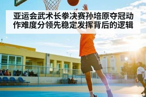 亚运会武术长拳决赛孙培原夺冠动作难度分领先稳定发挥背后的逻辑